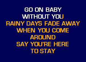 GO ON BABY
WITHOUT YOU
RAINY DAYS FADE AWAY
WHEN YOU COME
AROUND
SAY YOU'RE HERE
TO STAY