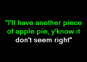 I'll have another piece

of apple pie, y'know it
don't seem right