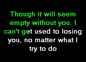 Though it will seem
empty without you. I
can't get used to losing
you, no matter what I
try to do