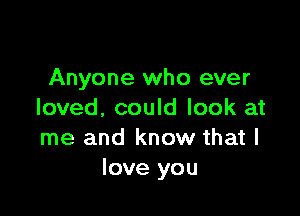 Anyone who ever

loved, could look at
me and know that I
love you