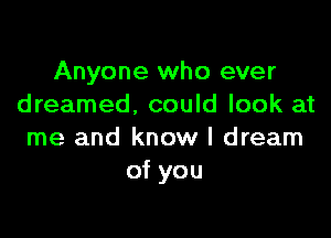 Anyone who ever
dreamed. could look at

me and know I dream
of you