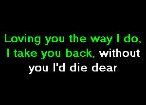 Loving you the way I do,

I take you back, without
you I'd die dear