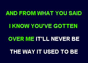 AND FROM WHAT YOU SAID

I KNOW YOU'VE GOTTEN

OVER ME IT'LL NEVER BE

THE WAY IT USED TO BE