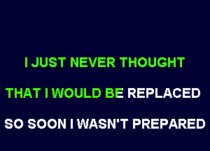 I JUST NEVER THOUGHT

THAT I WOULD BE REPLACED

SO SOON I WASN'T PREPARED