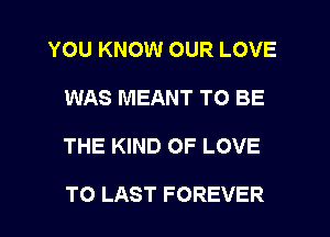 YOU KNOW OUR LOVE
WAS MEANT TO BE
THE KIND OF LOVE

TO LAST FOREVER