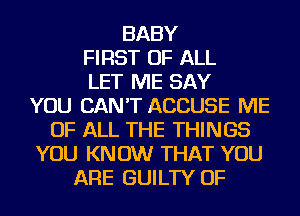 BABY
FIRST OF ALL
LET ME SAY
YOU CAN'T ACCUSE ME
OF ALL THE THINGS
YOU KNOW THAT YOU
ARE GUILTY OF