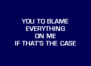 YOU TO BLAME
EVERYTHING

ON ME
IF THAT'S THE CASE