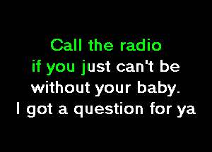 Call the radio
if you just can't be

without your baby.
I got a question for ya
