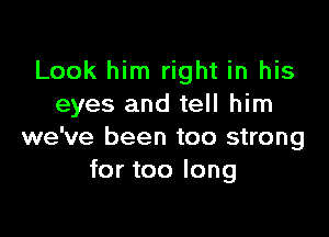 Look him right in his
eyes and tell him

we've been too strong
for too long