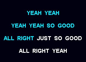 YEAH YEAH

YEAH YEAH SO GOOD

ALL RIGHT JUST SO GOOD

ALL RIGHT YEAH