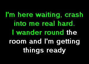 I'm here waiting, crash
into me real hard.
I wander round the
room and I'm getting
things ready