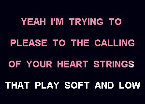 YEAH I'M TRYING TO

PLEASE TO THE CALLING

OF YOUR HEART STRINGS

THAT PLAY SOFT AND LOW
