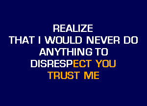 REALIZE
THAT I WOULD NEVER DO
ANYTHING TU
DISRESPECT YOU
TRUST ME