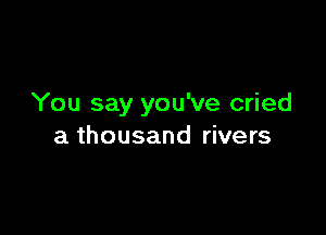 You say you've cried

a thousand rivers