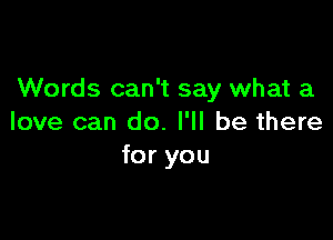 Words can't say what a

love can do. I'll be there
for you