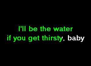 I'll be the water

if you get thirsty, baby