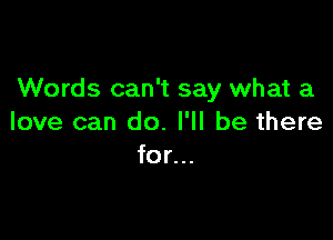 Words can't say what a

love can do. I'll be there
for...