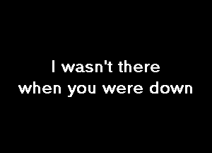I wasn't there

when you were down