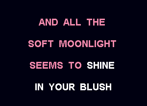 AND ALL THE

SOFT MOONLIGHT

SEEMS TO SHINE

IN YOUR BLUSH