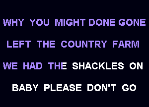 WHY YOU MIGHT DONE GONE

LEFT THE COUNTRY FARM

WE HAD THE SHACKLES 0N

BABY PLEASE DON'T GO
