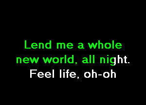 Lend me a whole

new world, all night.
Feel life, oh-oh