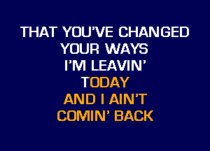 THAT YOU'VE CHANGED
YOUR WAYS
HWLEAVMF

TODAY
AND I AIN'T
COMIN' BACK