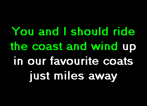 You and I should ride

the coast and wind up

in our favourite coats
just miles away