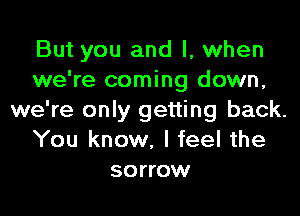 But you and I, when
we're coming down,

we're only getting back.
You know, I feel the
sorrow