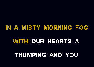 IN A MISTY MORNING FOG

WITH OUR HEARTS A

THUMPING AND YOU