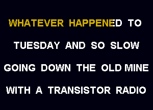 WHATEVER HAPPENED TO

TUESDAY AND SO SLOW

GOING DOWN THE OLD MINE

WITH A TRANSISTOR RADIO