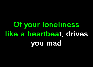 Of your loneliness

like a heartbeat, drives
you mad