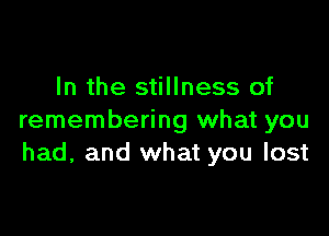 In the stillness of

remembering what you
had, and what you lost