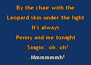 By the chair with the
Leopard skin under the light

It's always

Penny and me tonight

..Singin', oh, oh!

Mmmmmmm