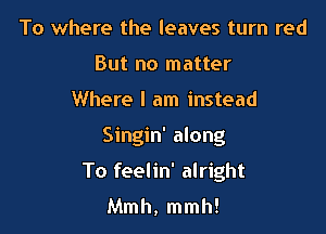 To where the leaves turn red
But no matter

Where I am instead

Singin' along

To feelin' alright

Mmh, mmh!