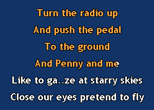 Turn the radio up
And push the pedal
To the ground
And Penny and me
Like to ga..ze at starry skies

Close our eyes pretend to fly
