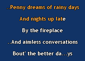 ..Penny dreams of rainy days
And nights up late

By the fireplace
..And aimless conversations

Bout' the better da...ys
