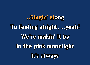 ..Singin' along
To feeling alright, ..yeah!

We're makin' it by

In the pink moonlight

It's always