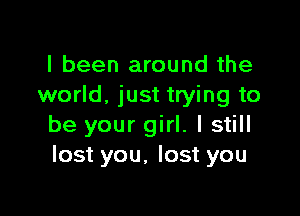 I been around the
world. just trying to

be your girl. I still
lost you, lost you