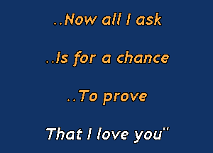 ..Now all I ask
..Is for a chance

..To prove

That I love you