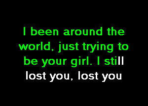 I been around the
world. just trying to

be your girl. I still
lost you, lost you