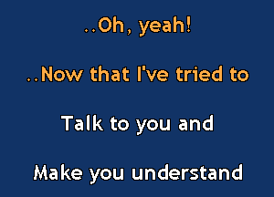 ..Oh, yeah!
..Now that I've tried to

Talk to you and

Make you understand