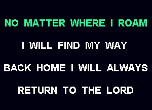 NO MATTER WHERE I ROAM

I WILL FIND MY WAY

BACK HOME I WILL ALWAYS

RETURN TO THE LORD