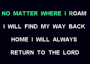 NO MATTER WHERE I ROAM

I WILL FIND MY WAY BACK

HOME I WILL ALWAYS

RETURN TO THE LORD