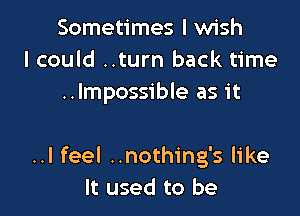 Sometimes I wish
I could ..turn back time
..Impossible as it

..I feel ..nothing's like
It used to be