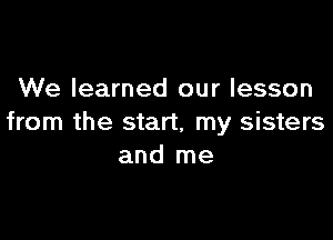 We learned our lesson

from the start, my sisters
and me