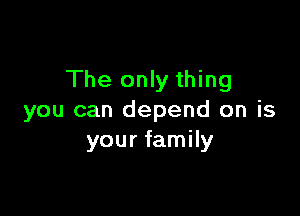 The only thing

you can depend on is
your family