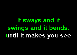 It sways and it

swings and it bends,
until it makes you see