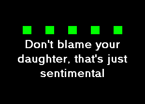 El III E El El
Don't blame your

daughter. that's just
sentimental