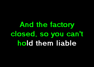 And the factory

closed, so you can't
hold them liable