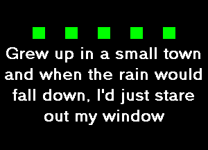 El El El El El
Grew up in a small town
and when the rain would

fall down, I'd just stare
out my window